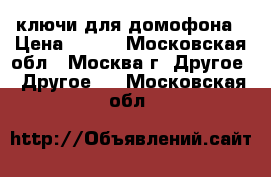 ключи для домофона › Цена ­ 200 - Московская обл., Москва г. Другое » Другое   . Московская обл.